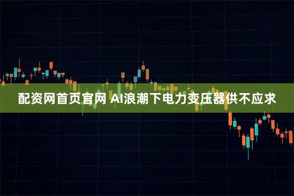 配资网首页官网 AI浪潮下电力变压器供不应求