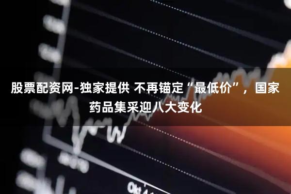 股票配资网-独家提供 不再锚定“最低价”，国家药品集采迎八大变化