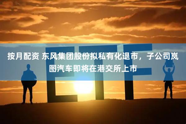 按月配资 东风集团股份拟私有化退市，子公司岚图汽车即将在港交所上市