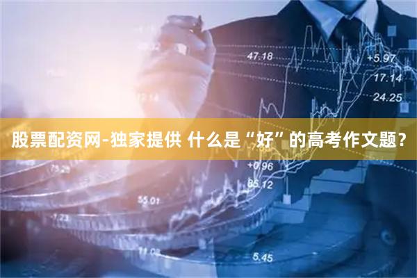 股票配资网-独家提供 什么是“好”的高考作文题？