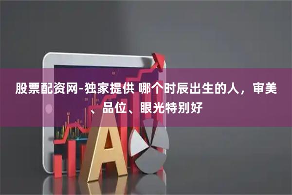 股票配资网-独家提供 哪个时辰出生的人，审美、品位、眼光特别好