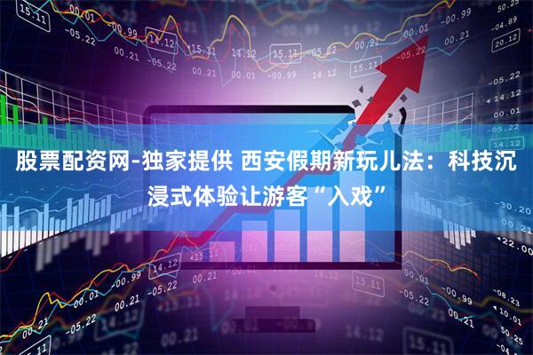 股票配资网-独家提供 西安假期新玩儿法：科技沉浸式体验让游客“入戏”