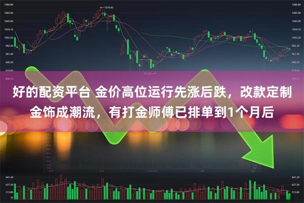 好的配资平台 金价高位运行先涨后跌，改款定制金饰成潮流，有打金师傅已排单到1个月后