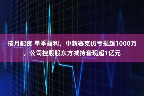 按月配资 单季盈利，中新赛克仍亏损超1000万，公司控股股东方减持套现超1亿元